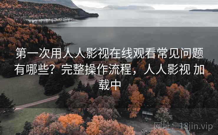 第一次用人人影视在线观看常见问题有哪些？完整操作流程，人人影视 加载中