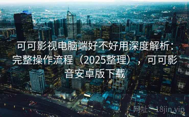 可可影视电脑端好不好用深度解析：完整操作流程（2025整理），可可影音安卓版下载