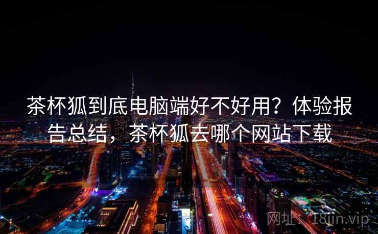 茶杯狐到底电脑端好不好用？体验报告总结，茶杯狐去哪个网站下载