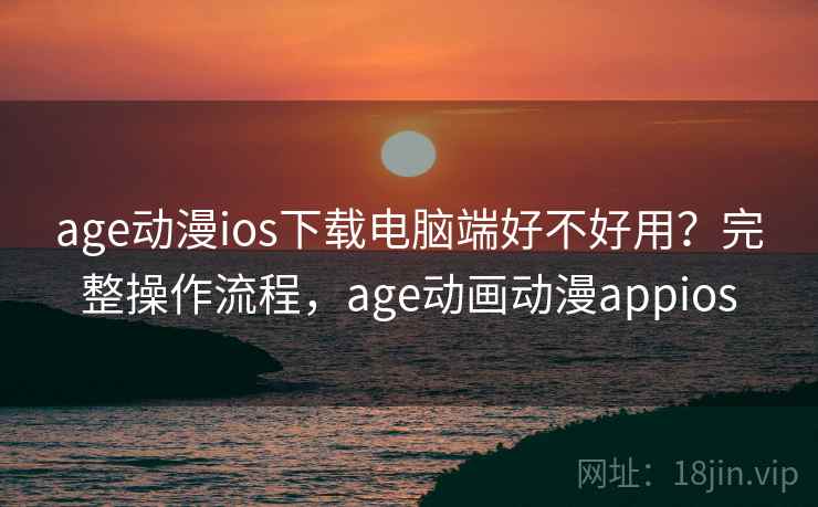 age动漫ios下载电脑端好不好用？完整操作流程，age动画动漫appios