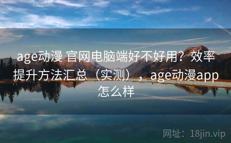 age动漫 官网电脑端好不好用？效率提升方法汇总（实测），age动漫app怎么样