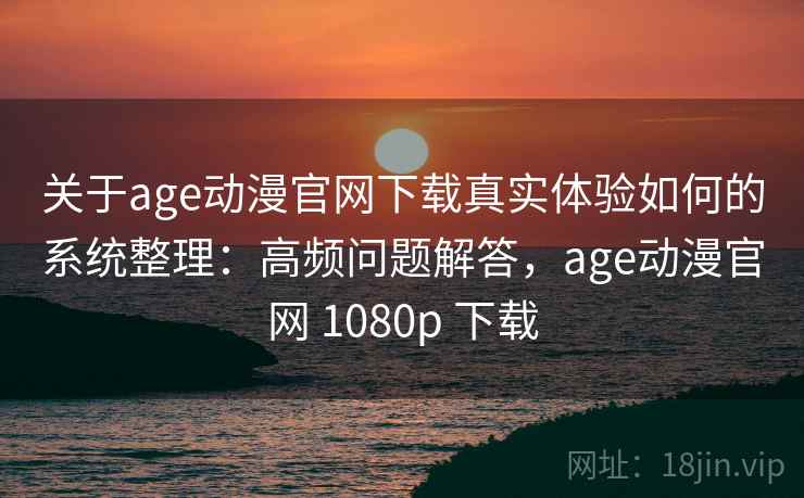 关于age动漫官网下载真实体验如何的系统整理：高频问题解答，age动漫官网 1080p 下载