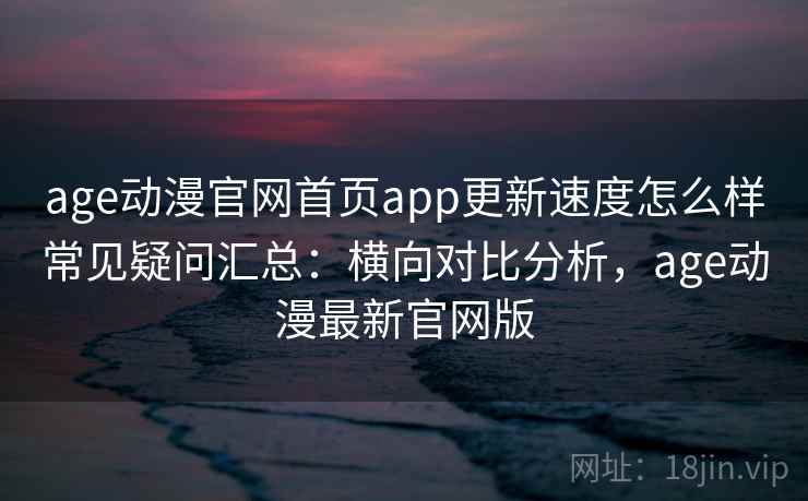 age动漫官网首页app更新速度怎么样常见疑问汇总：横向对比分析，age动漫最新官网版