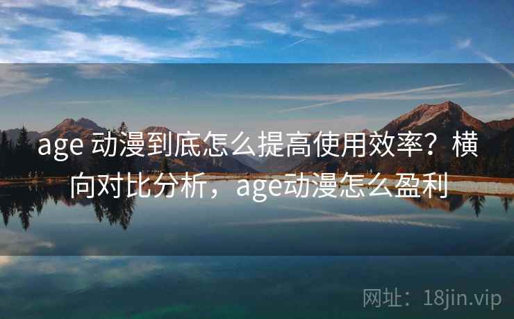 age 动漫到底怎么提高使用效率?横向对比分析,age动漫怎么盈利 age 动漫到底怎么提高使用效率?横向对比分析,age动漫怎么盈利