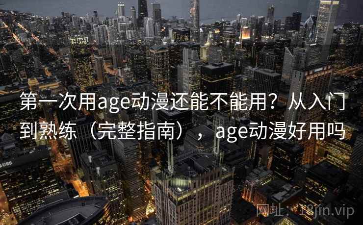 第一次用age动漫还能不能用？从入门到熟练（完整指南），age动漫好用吗
