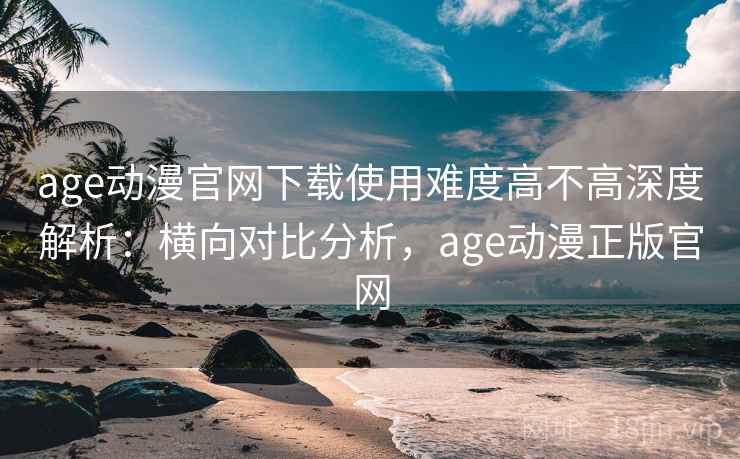 age动漫官网下载使用难度高不高深度解析：横向对比分析，age动漫正版官网