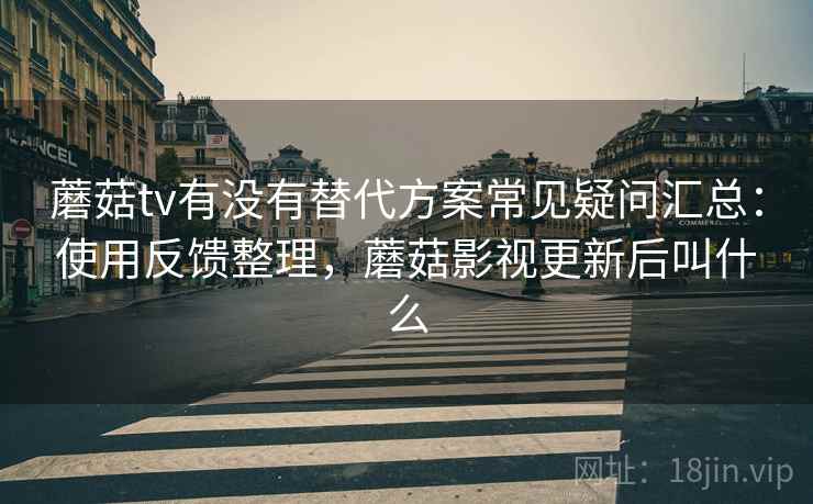 蘑菇tv有没有替代方案常见疑问汇总：使用反馈整理，蘑菇影视更新后叫什么