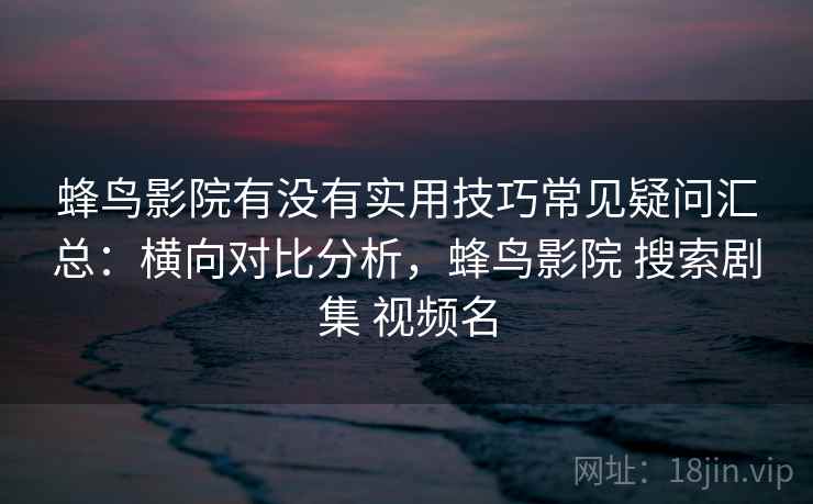 蜂鸟影院有没有实用技巧常见疑问汇总:横向对比分析,蜂鸟影院 搜索剧集 视频名 蜂鸟影院有没有实用技巧常见疑问汇总:横向对比分析,蜂鸟影院 搜索剧集 视频名