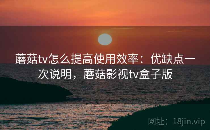 蘑菇tv怎么提高使用效率：优缺点一次说明，蘑菇影视tv盒子版