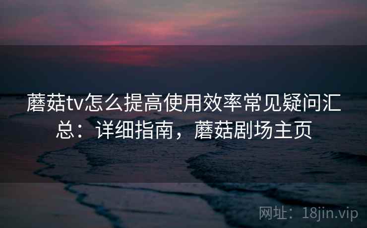 蘑菇tv怎么提高使用效率常见疑问汇总：详细指南，蘑菇剧场主页