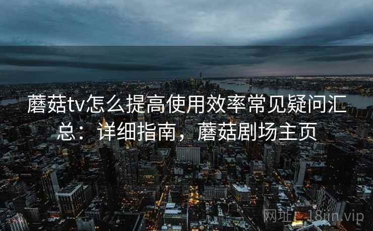 蘑菇tv怎么提高使用效率常见疑问汇总:详细指南,蘑菇剧场主页 蘑菇tv怎么提高使用效率常见疑问汇总:详细指南,蘑菇剧场主页