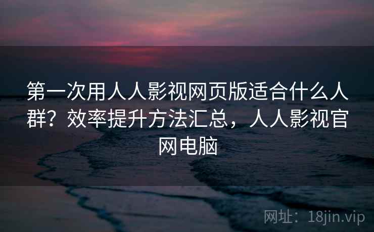 第一次用人人影视网页版适合什么人群？效率提升方法汇总，人人影视官网电脑