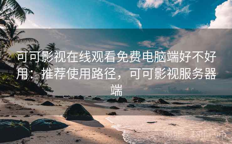 可可影视在线观看免费电脑端好不好用：推荐使用路径，可可影视服务器端