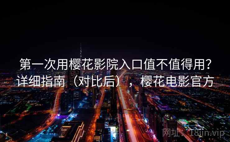 第一次用樱花影院入口值不值得用？详细指南（对比后），樱花电影官方