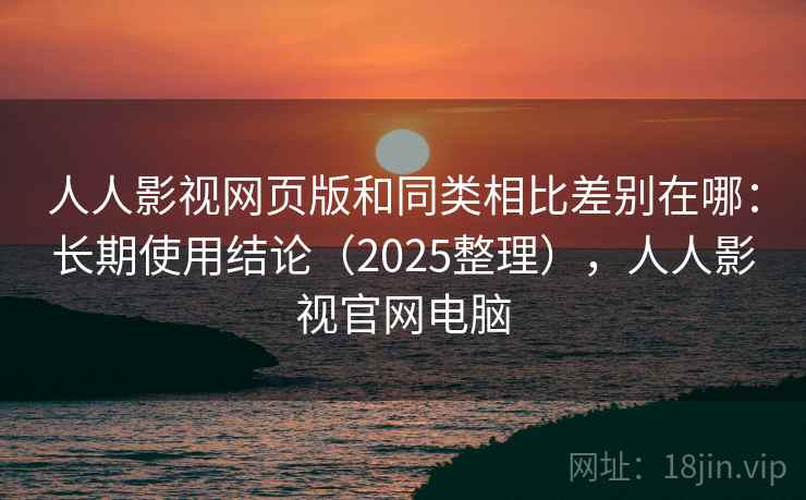 人人影视网页版和同类相比差别在哪：长期使用结论（2025整理），人人影视官网电脑