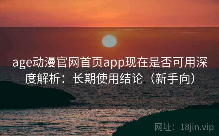 age动漫官网首页app现在是否可用深度解析：长期使用结论（新手向）