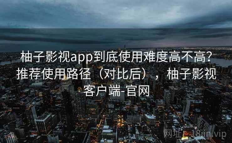 柚子影视app到底使用难度高不高？推荐使用路径（对比后），柚子影视客户端-官网