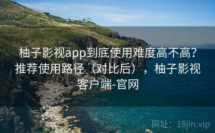 柚子影视app到底使用难度高不高?推荐使用路径(对比后),柚子影视客户端-官网 柚子影视app到底使用难度高不高?推荐使用路径(对比后),柚子影视客户端-官网