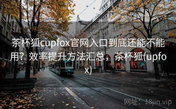 茶杯狐cupfox官网入口到底还能不能用？效率提升方法汇总，茶杯狐(upfox)