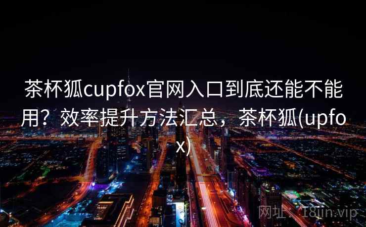 茶杯狐cupfox官网入口到底还能不能用?效率提升方法汇总,茶杯狐(upfox) 茶杯狐cupfox官网入口到底还能不能用?效率提升方法汇总,茶杯狐(upfox)
