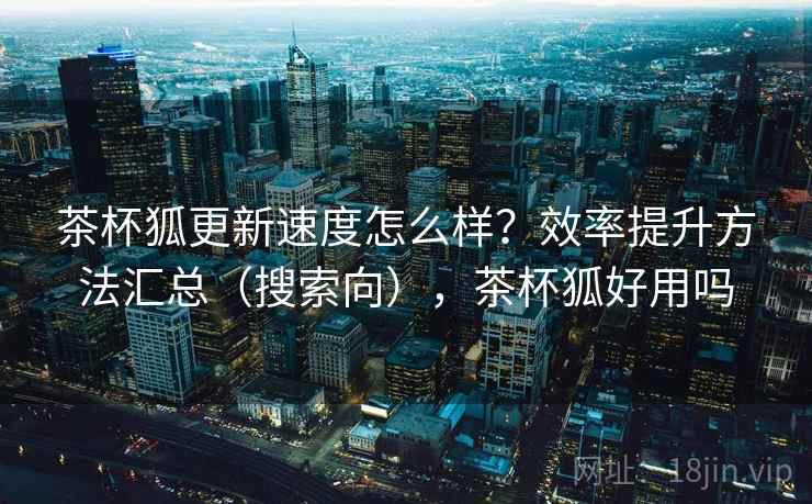茶杯狐更新速度怎么样？效率提升方法汇总（搜索向），茶杯狐好用吗