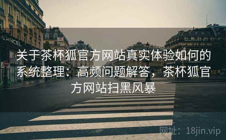 关于茶杯狐官方网站真实体验如何的系统整理：高频问题解答，茶杯狐官方网站扫黑风暴