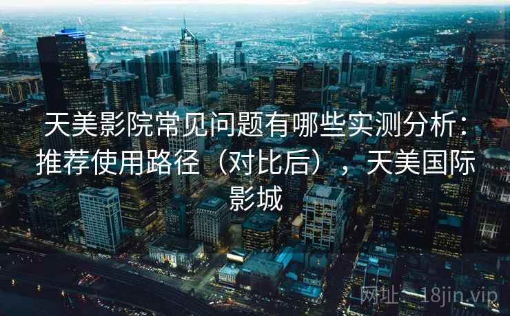 天美影院常见问题有哪些实测分析：推荐使用路径（对比后），天美国际影城