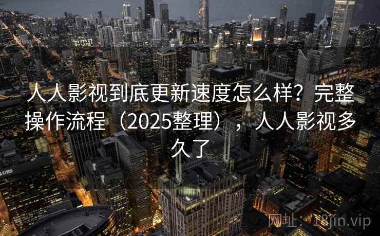 人人影视到底更新速度怎么样？完整操作流程（2025整理），人人影视多久了
