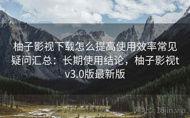 柚子影视下载怎么提高使用效率常见疑问汇总：长期使用结论，柚子影视tv3.0版最新版