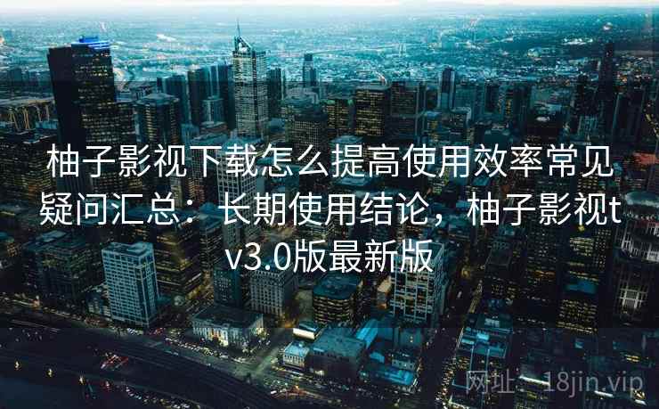 柚子影视下载怎么提高使用效率常见疑问汇总:长期使用结论,柚子影视tv3.0版最新版 柚子影视下载怎么提高使用效率常见疑问汇总:长期使用结论,柚子影视tv3.0版最新版