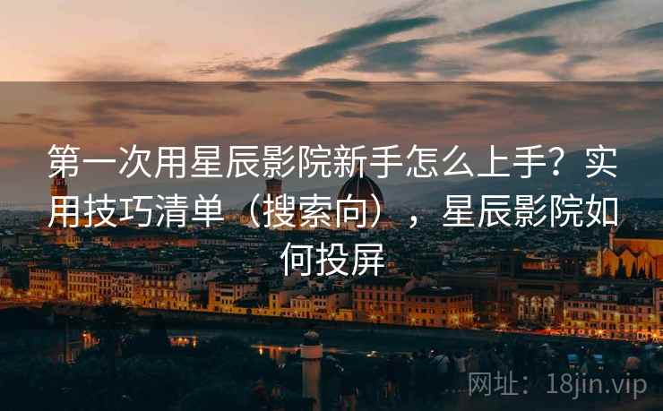 第一次用星辰影院新手怎么上手?实用技巧清单(搜索向),星辰影院如何投屏 第一次用星辰影院新手怎么上手?实用技巧清单(搜索向),星辰影院如何投屏
