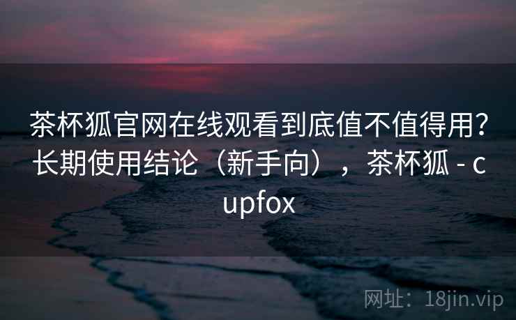 茶杯狐官网在线观看到底值不值得用?长期使用结论(新手向),茶杯狐 - cupfox 茶杯狐官网在线观看到底值不值得用?长期使用结论(新手向),茶杯狐 - cupfox