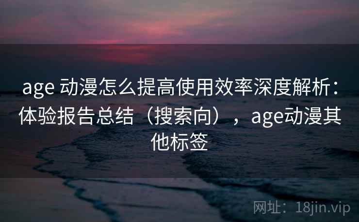 age 动漫怎么提高使用效率深度解析:体验报告总结(搜索向),age动漫其他标签 age 动漫怎么提高使用效率深度解析:体验报告总结(搜索向),age动漫其他标签