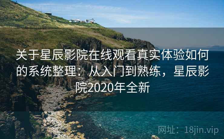 关于星辰影院在线观看真实体验如何的系统整理：从入门到熟练，星辰影院2020年全新
