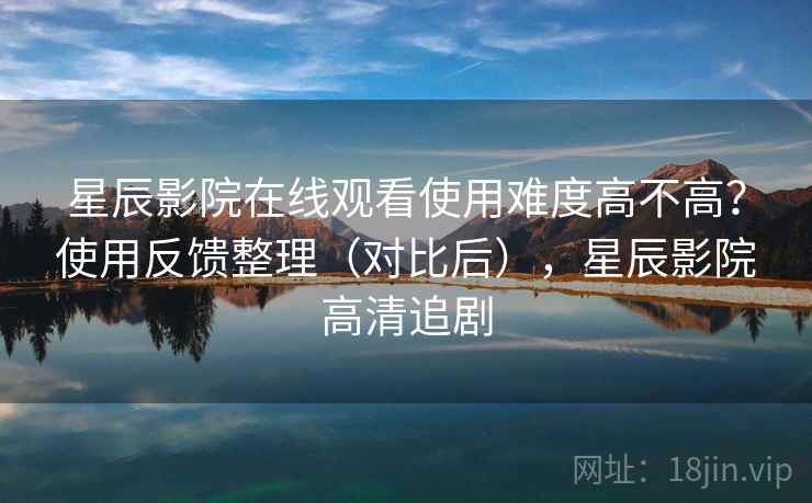 星辰影院在线观看使用难度高不高？使用反馈整理（对比后），星辰影院高清追剧