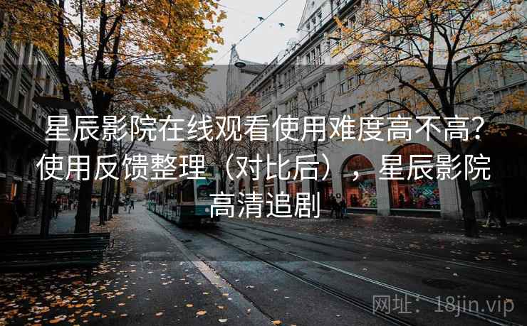星辰影院在线观看使用难度高不高？使用反馈整理（对比后），星辰影院高清追剧