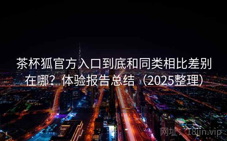 茶杯狐官方入口到底和同类相比差别在哪?体验报告总结(2025整理) 茶杯狐官方入口到底和同类相比差别在哪?体验报告总结(2025整理)