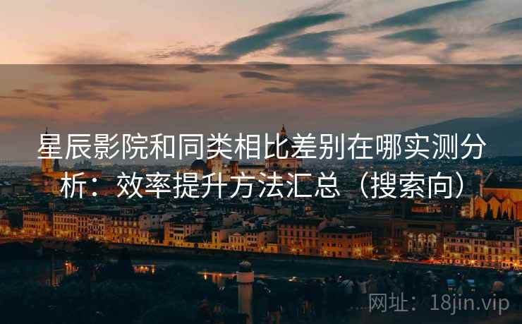星辰影院和同类相比差别在哪实测分析：效率提升方法汇总（搜索向）