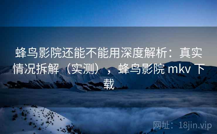 蜂鸟影院还能不能用深度解析：真实情况拆解（实测），蜂鸟影院 mkv 下载