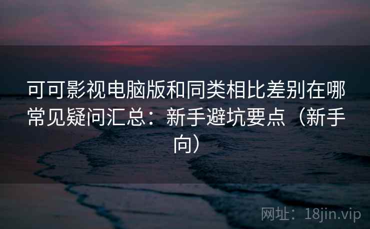 可可影视电脑版和同类相比差别在哪常见疑问汇总：新手避坑要点（新手向）